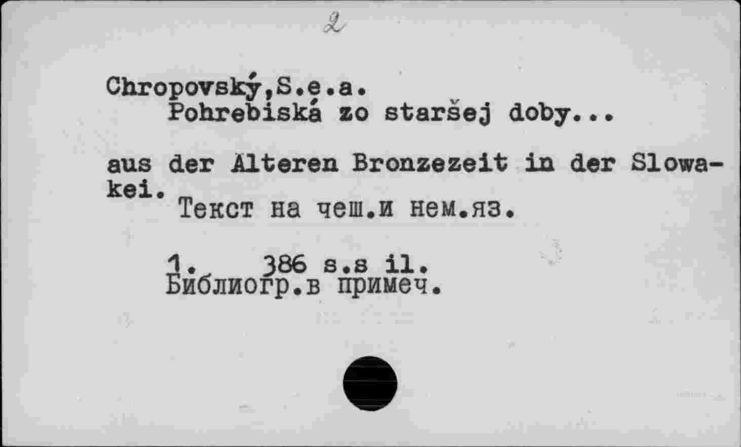 ﻿Z
Chropovsky,S.e.a.
Pohrebiskâ zo staršej doby..•
aus der Älteren Bronzezeit in der Slowakei.
Текст на чеш.и нем.яз.
386 s.s il.
Библиогр.в примеч.